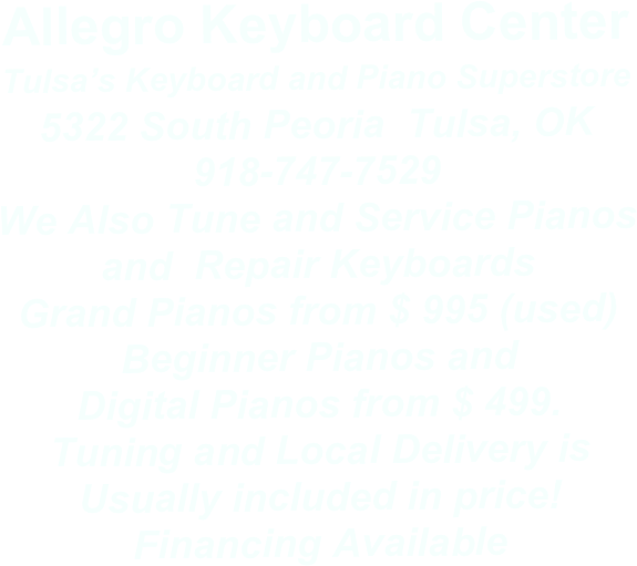 Allegro Keyboard Center 
Tulsa’s Keyboard and Piano Superstore
5322 South Peoria  Tulsa, OK
918-747-7529 
We Also Tune and Service Pianos 
and  Repair Keyboards
Grand Pianos from $ 995 (used)
Beginner Pianos and 
Digital Pianos from $ 499.
Tuning and Local Delivery is
Usually included in price!
Financing Available

